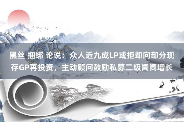 黑丝 捆绑 论说：众人近九成LP或拒却向部分现存GP再投资，主动顾问鼓励私募二级阛阓增长