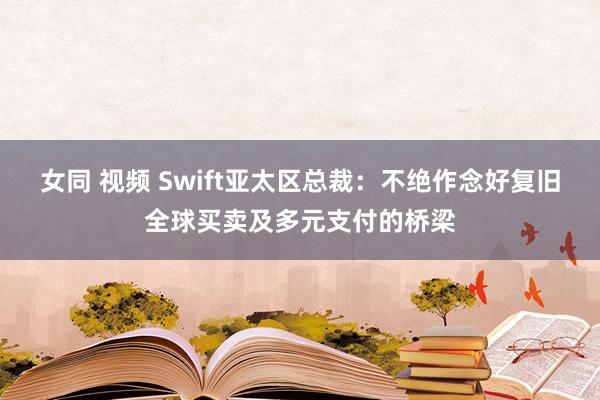 女同 视频 Swift亚太区总裁：不绝作念好复旧全球买卖及多元支付的桥梁