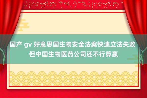 国产 gv 好意思国生物安全法案快速立法失败 但中国生物医药公司还不行算赢