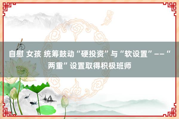 自慰 女孩 统筹鼓动“硬投资”与“软设置”——“两重”设置取得积极班师