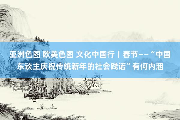 亚洲色图 欧美色图 文化中国行丨春节——“中国东谈主庆祝传统新年的社会践诺”有何内涵