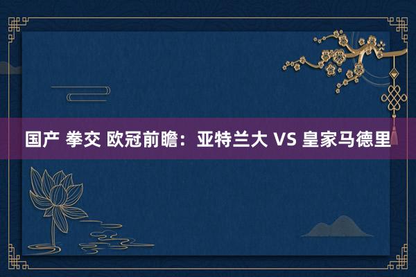 国产 拳交 欧冠前瞻：亚特兰大 VS 皇家马德里