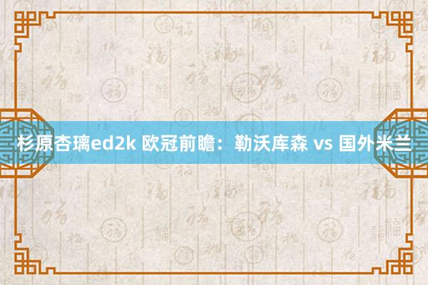 杉原杏璃ed2k 欧冠前瞻：勒沃库森 vs 国外米兰