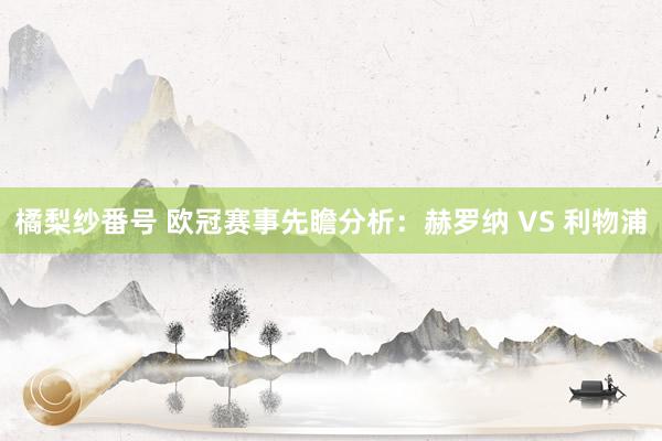 橘梨纱番号 欧冠赛事先瞻分析：赫罗纳 VS 利物浦