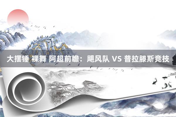 大摆锤 裸舞 阿超前瞻：飓风队 VS 普拉滕斯竞技