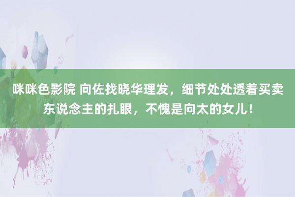 咪咪色影院 向佐找晓华理发，细节处处透着买卖东说念主的扎眼，不愧是向太的女儿！