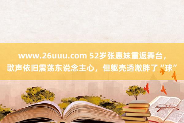 www.26uuu.com 52岁张惠妹重返舞台，歌声依旧震荡东说念主心，但躯壳透澈胖了“球”