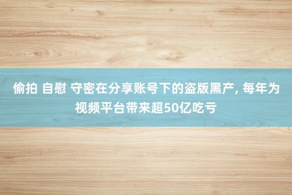 偷拍 自慰 守密在分享账号下的盗版黑产， 每年为视频平台带来超50亿吃亏