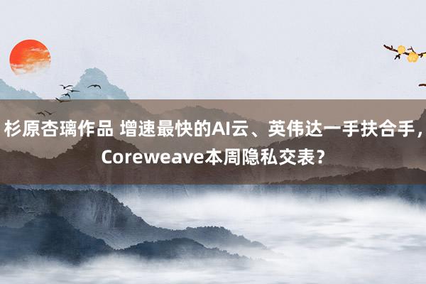 杉原杏璃作品 增速最快的AI云、英伟达一手扶合手，Coreweave本周隐私交表？