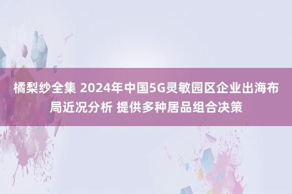 橘梨纱全集 2024年中国5G灵敏园区企业出海布局近况分析 提供多种居品组合决策