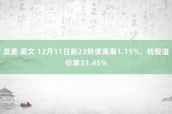 反差 英文 12月11日新23转债高潮1.15%，转股溢价率33.45%