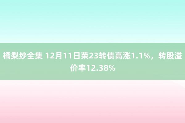 橘梨纱全集 12月11日荣23转债高涨1.1%，转股溢价率12.38%