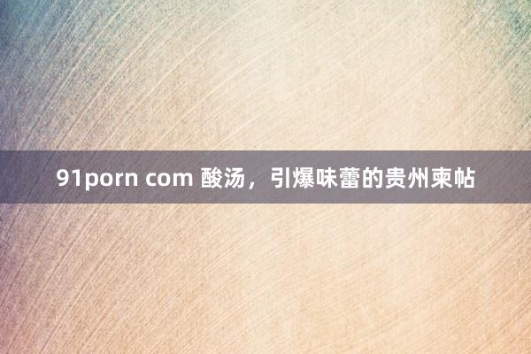 91porn com 酸汤，引爆味蕾的贵州柬帖