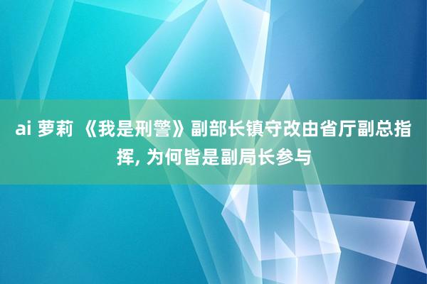 ai 萝莉 《我是刑警》副部长镇守改由省厅副总指挥， 为何皆是副局长参与