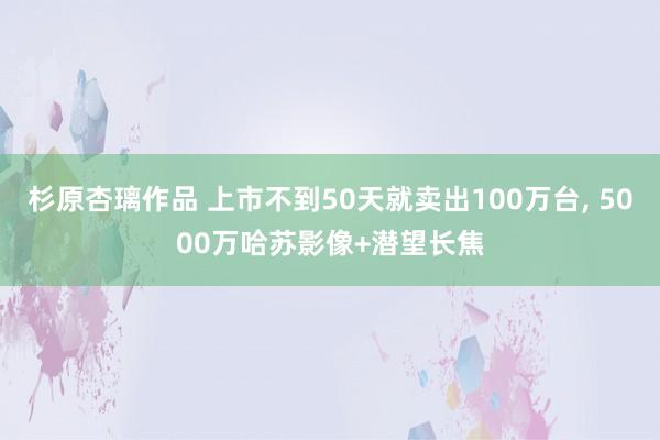 杉原杏璃作品 上市不到50天就卖出100万台， 5000万哈苏影像+潜望长焦