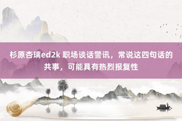 杉原杏璃ed2k 职场谈话警讯，常说这四句话的共事，可能具有热烈报复性