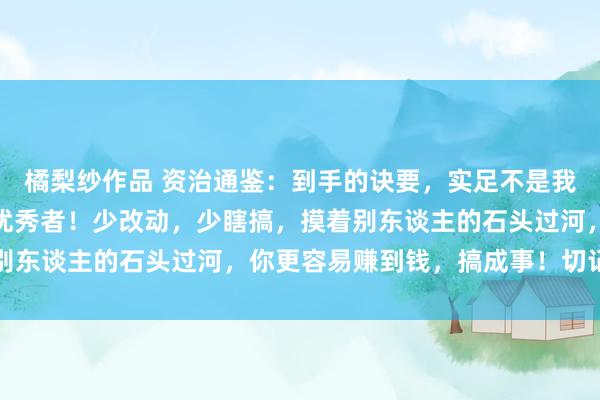 橘梨纱作品 资治通鉴：到手的诀要，实足不是我方盲目改动，而是抄袭优秀者！少改动，少瞎搞，摸着别东谈主的石头过河，你更容易赚到钱，搞成事！切记切记