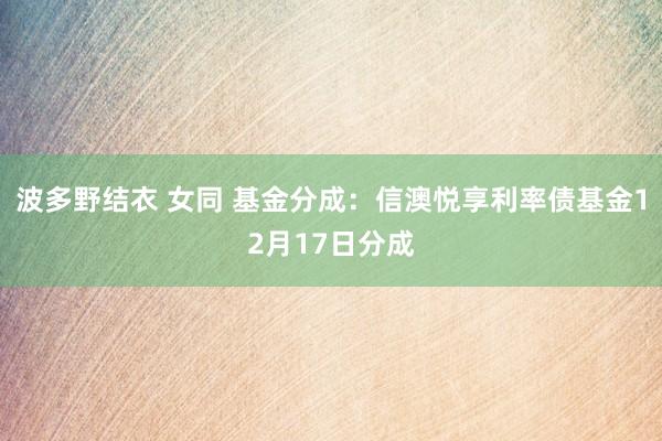 波多野结衣 女同 基金分成：信澳悦享利率债基金12月17日分成