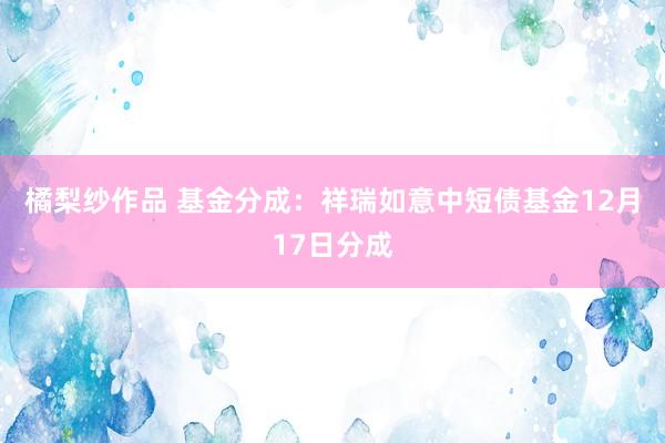 橘梨纱作品 基金分成：祥瑞如意中短债基金12月17日分成