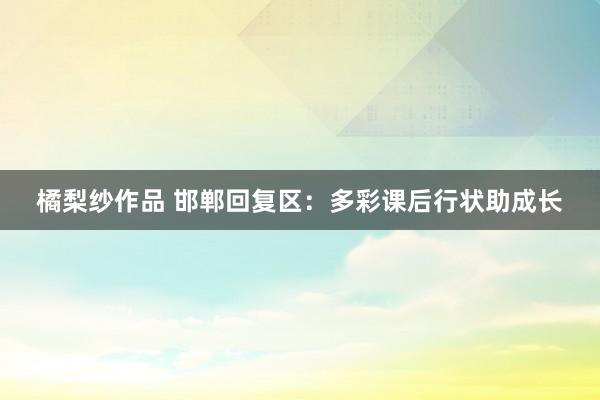 橘梨纱作品 邯郸回复区：多彩课后行状助成长