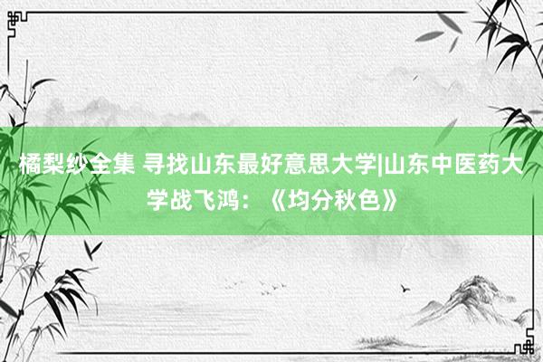 橘梨纱全集 寻找山东最好意思大学|山东中医药大学战飞鸿：《均分秋色》