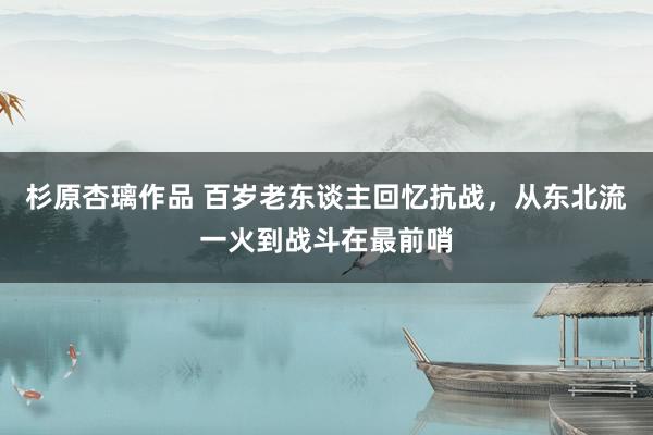 杉原杏璃作品 百岁老东谈主回忆抗战，从东北流一火到战斗在最前哨