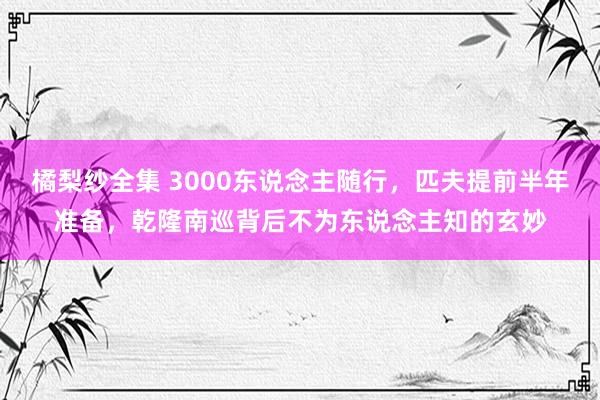 橘梨纱全集 3000东说念主随行，匹夫提前半年准备，乾隆南巡背后不为东说念主知的玄妙