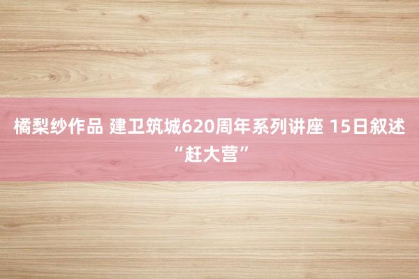 橘梨纱作品 建卫筑城620周年系列讲座 15日叙述“赶大营”