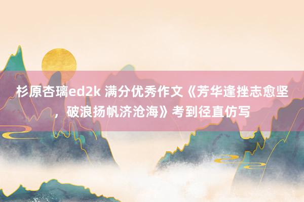 杉原杏璃ed2k 满分优秀作文《芳华逢挫志愈坚，破浪扬帆济沧海》考到径直仿写