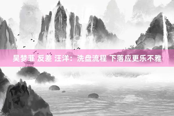 吴梦菲 反差 汪洋：洗盘流程 下落应更乐不雅