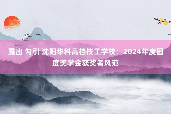 露出 勾引 沈阳华科高档技工学校：2024年度国度奖学金获奖者风范