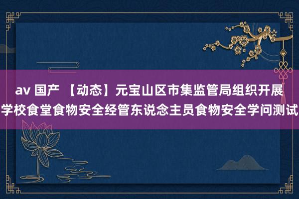 av 国产 【动态】元宝山区市集监管局组织开展学校食堂食物安全经管东说念主员食物安全学问测试