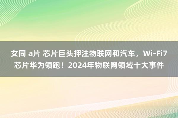 女同 a片 芯片巨头押注物联网和汽车，Wi-Fi7芯片华为领跑！2024年物联网领域十大事件