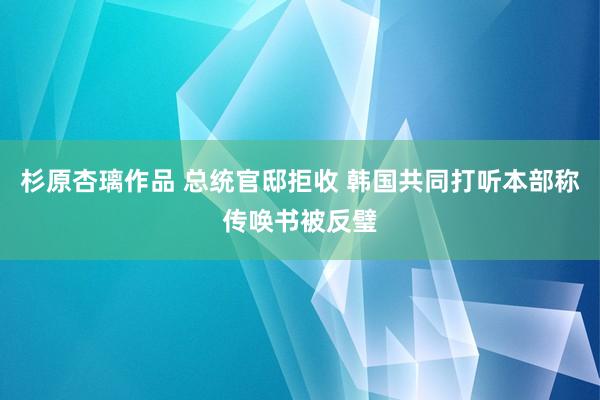 杉原杏璃作品 总统官邸拒收 韩国共同打听本部称传唤书被反璧