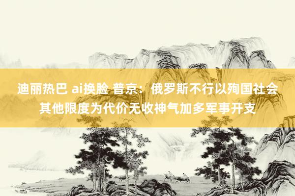 迪丽热巴 ai换脸 普京：俄罗斯不行以殉国社会其他限度为代价无收神气加多军事开支