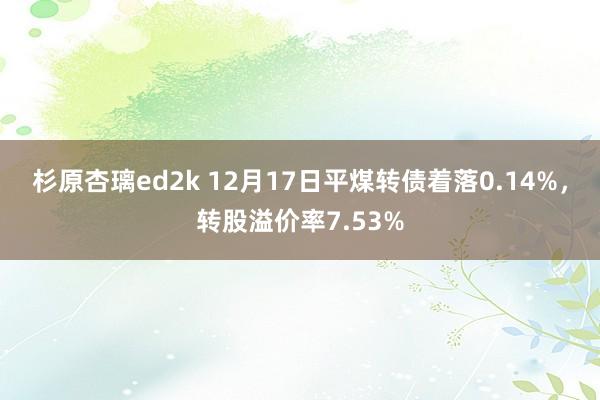 杉原杏璃ed2k 12月17日平煤转债着落0.14%，转股溢价率7.53%