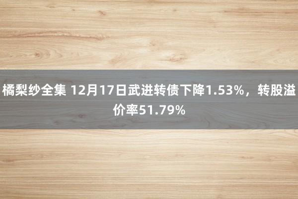 橘梨纱全集 12月17日武进转债下降1.53%，转股溢价率51.79%