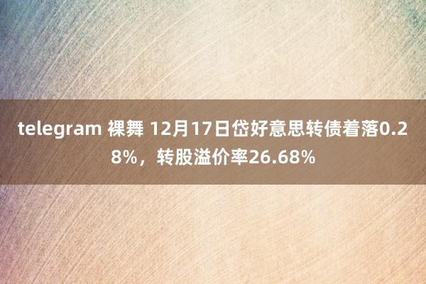 telegram 裸舞 12月17日岱好意思转债着落0.28%，转股溢价率26.68%