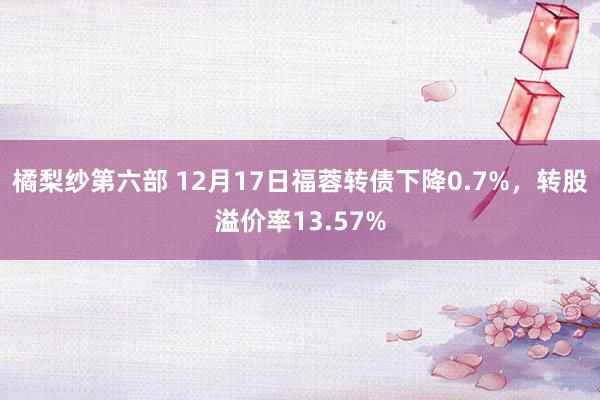 橘梨纱第六部 12月17日福蓉转债下降0.7%，转股溢价率13.57%