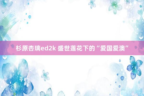 杉原杏璃ed2k 盛世莲花下的“爱国爱澳”