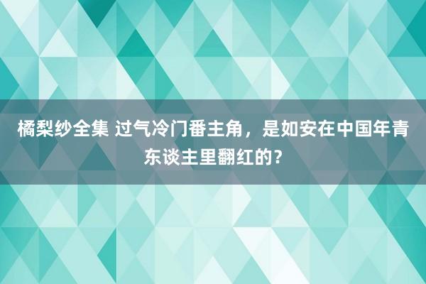 橘梨纱全集 过气冷门番主角，是如安在中国年青东谈主里翻红的？