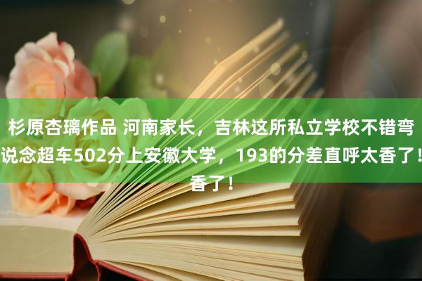 杉原杏璃作品 河南家长，吉林这所私立学校不错弯说念超车502分上安徽大学，193的分差直呼太香了！