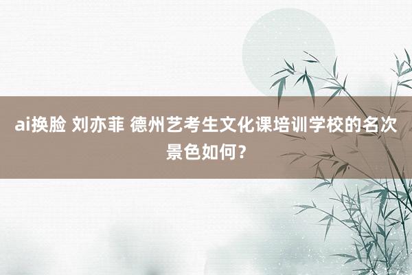 ai换脸 刘亦菲 德州艺考生文化课培训学校的名次景色如何？