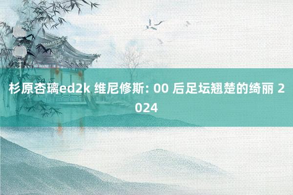 杉原杏璃ed2k 维尼修斯: 00 后足坛翘楚的绮丽 2024