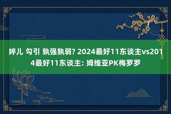 婷儿 勾引 孰强孰弱? 2024最好11东谈主vs2014最好11东谈主: 姆维亚PK梅罗罗