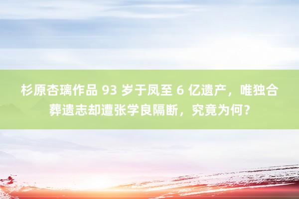 杉原杏璃作品 93 岁于凤至 6 亿遗产，唯独合葬遗志却遭张学良隔断，究竟为何？