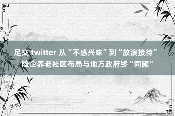 足交 twitter 从“不感兴味”到“放浪接待” 险企养老社区布局与地方政府终“同频”