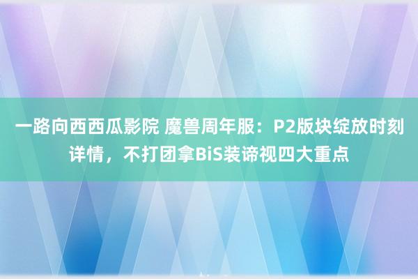 一路向西西瓜影院 魔兽周年服：P2版块绽放时刻详情，不打团拿BiS装谛视四大重点