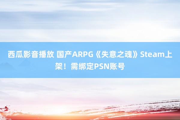 西瓜影音播放 国产ARPG《失意之魂》Steam上架！需绑定PSN账号