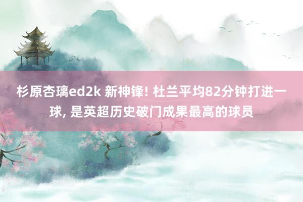 杉原杏璃ed2k 新神锋! 杜兰平均82分钟打进一球， 是英超历史破门成果最高的球员